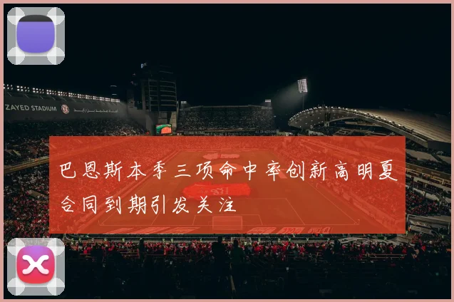 巴恩斯本季三项命中率创新高明夏合同到期引发关注