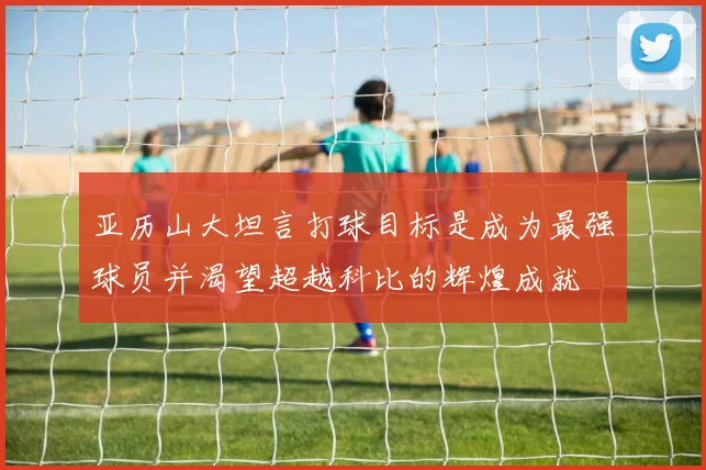 亚历山大坦言打球目标是成为最强球员并渴望超越科比的辉煌成就