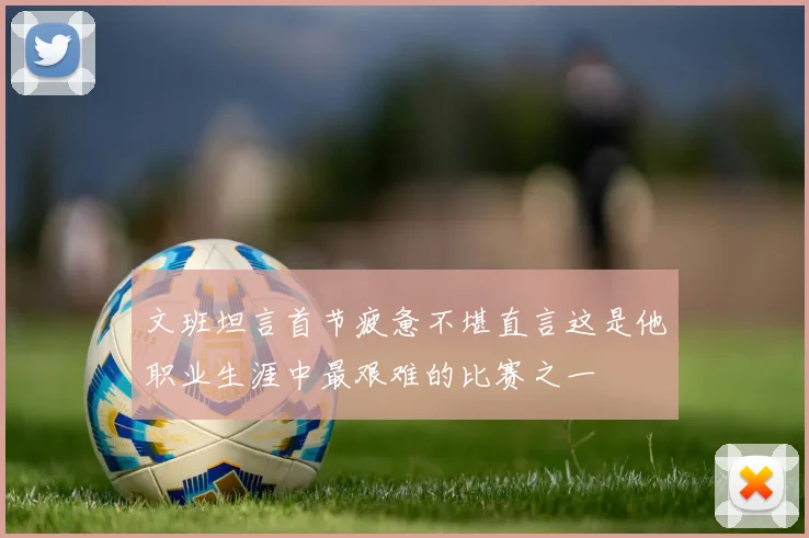 文班坦言首节疲惫不堪直言这是他职业生涯中最艰难的比赛之一