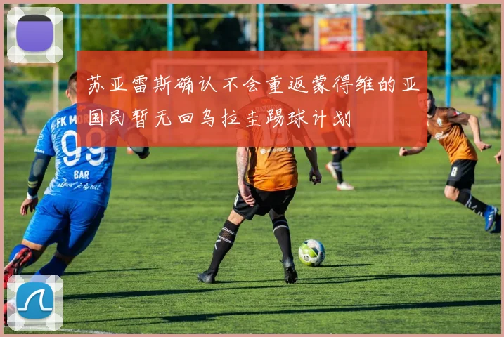 苏亚雷斯确认不会重返蒙得维的亚国民暂无回乌拉圭踢球计划