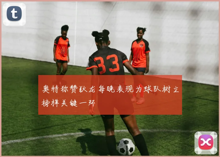 奥特称赞狄龙每晚表现为球队树立榜样关键一环