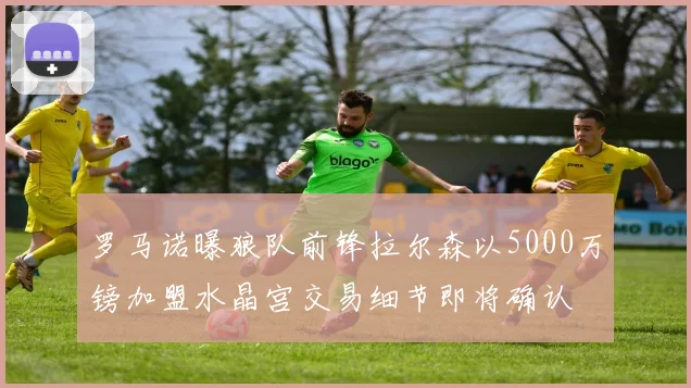 罗马诺曝狼队前锋拉尔森以5000万镑加盟水晶宫交易细节即将确认