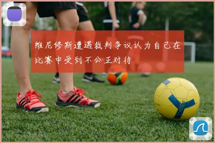 维尼修斯遭遇裁判争议认为自己在比赛中受到不公正对待
