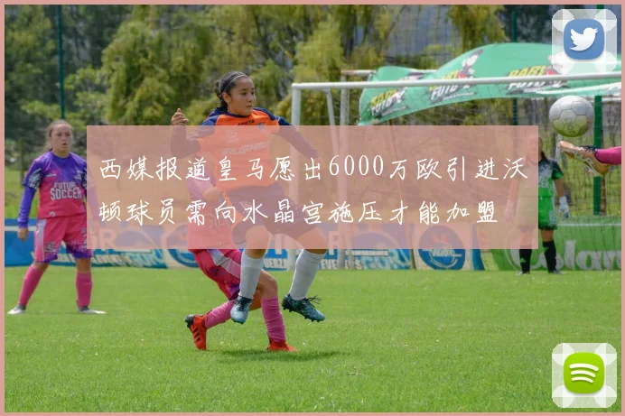 西媒报道皇马愿出6000万欧引进沃顿球员需向水晶宫施压才能加盟