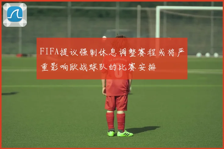 FIFA提议强制休息调整赛程或将严重影响欧战球队的比赛安排