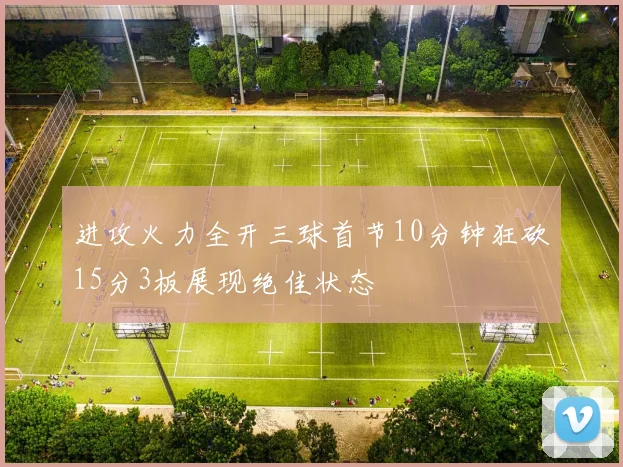 进攻火力全开三球首节10分钟狂砍15分3板展现绝佳状态