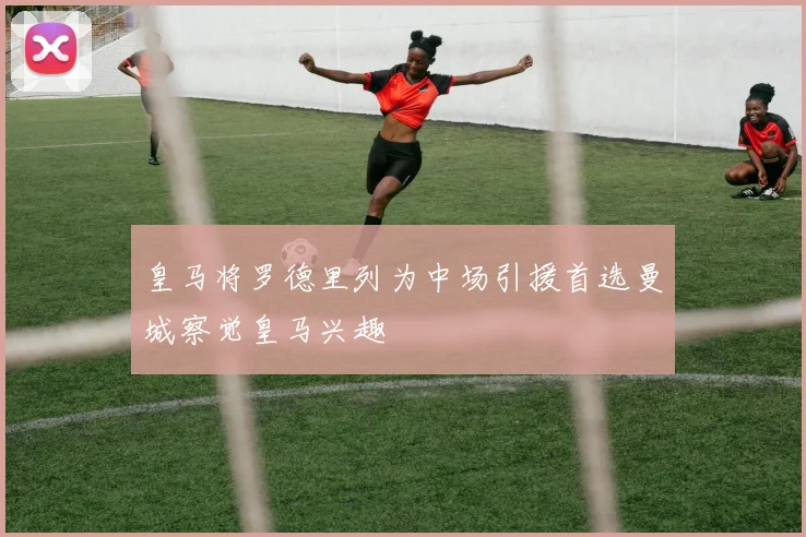 皇马将罗德里列为中场引援首选曼城察觉皇马兴趣