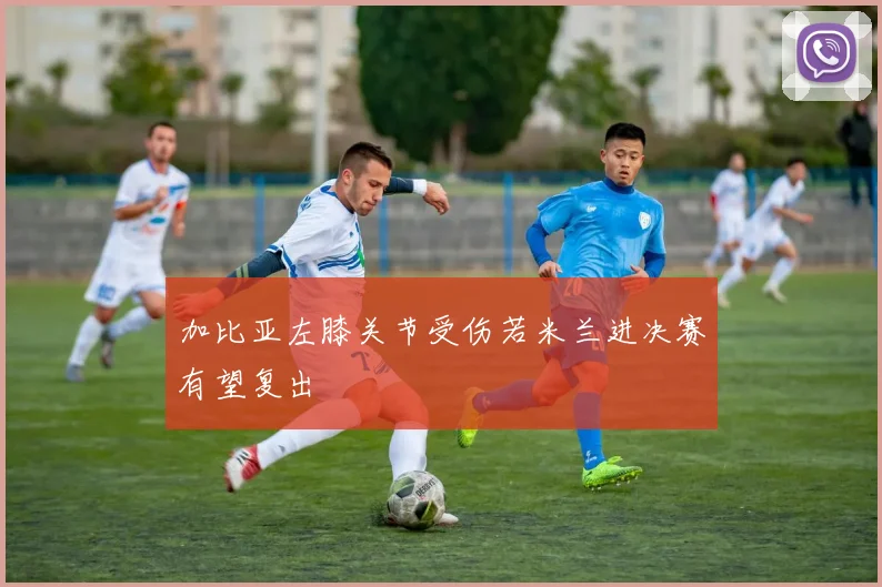 加比亚左膝关节受伤若米兰进决赛有望复出