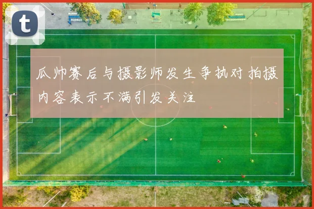 瓜帅赛后与摄影师发生争执对拍摄内容表示不满引发关注